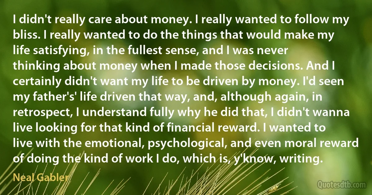 I didn't really care about money. I really wanted to follow my bliss. I really wanted to do the things that would make my life satisfying, in the fullest sense, and I was never thinking about money when I made those decisions. And I certainly didn't want my life to be driven by money. I'd seen my father's' life driven that way, and, although again, in retrospect, I understand fully why he did that, I didn't wanna live looking for that kind of financial reward. I wanted to live with the emotional, psychological, and even moral reward of doing the kind of work I do, which is, y'know, writing. (Neal Gabler)