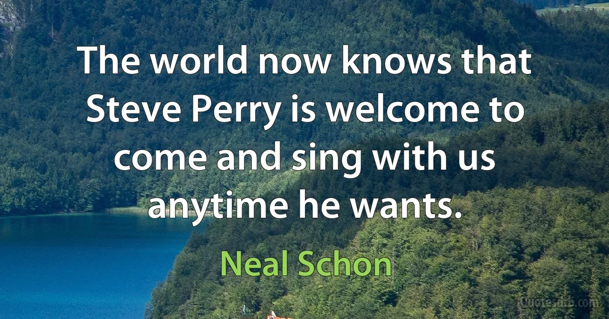 The world now knows that Steve Perry is welcome to come and sing with us anytime he wants. (Neal Schon)