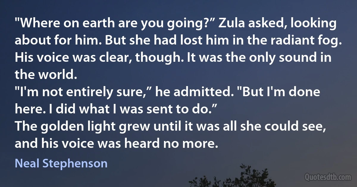 "Where on earth are you going?” Zula asked, looking about for him. But she had lost him in the radiant fog.
His voice was clear, though. It was the only sound in the world.
"I'm not entirely sure,” he admitted. "But I'm done here. I did what I was sent to do.”
The golden light grew until it was all she could see, and his voice was heard no more. (Neal Stephenson)