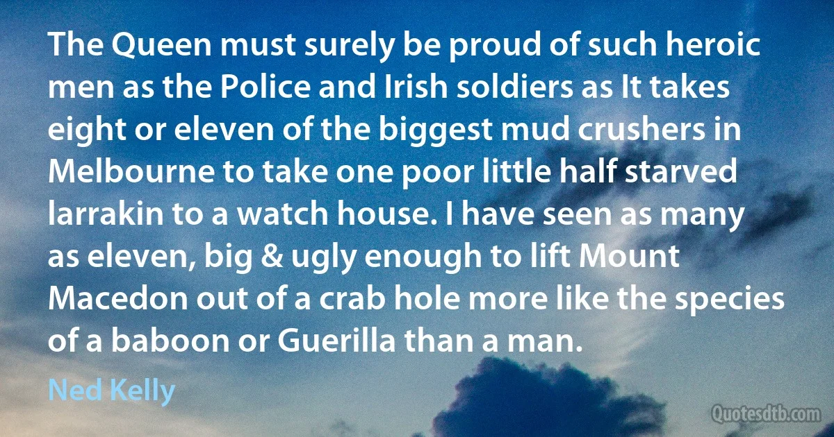 The Queen must surely be proud of such heroic men as the Police and Irish soldiers as It takes eight or eleven of the biggest mud crushers in Melbourne to take one poor little half starved larrakin to a watch house. I have seen as many as eleven, big & ugly enough to lift Mount Macedon out of a crab hole more like the species of a baboon or Guerilla than a man. (Ned Kelly)