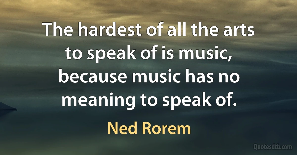 The hardest of all the arts to speak of is music, because music has no meaning to speak of. (Ned Rorem)