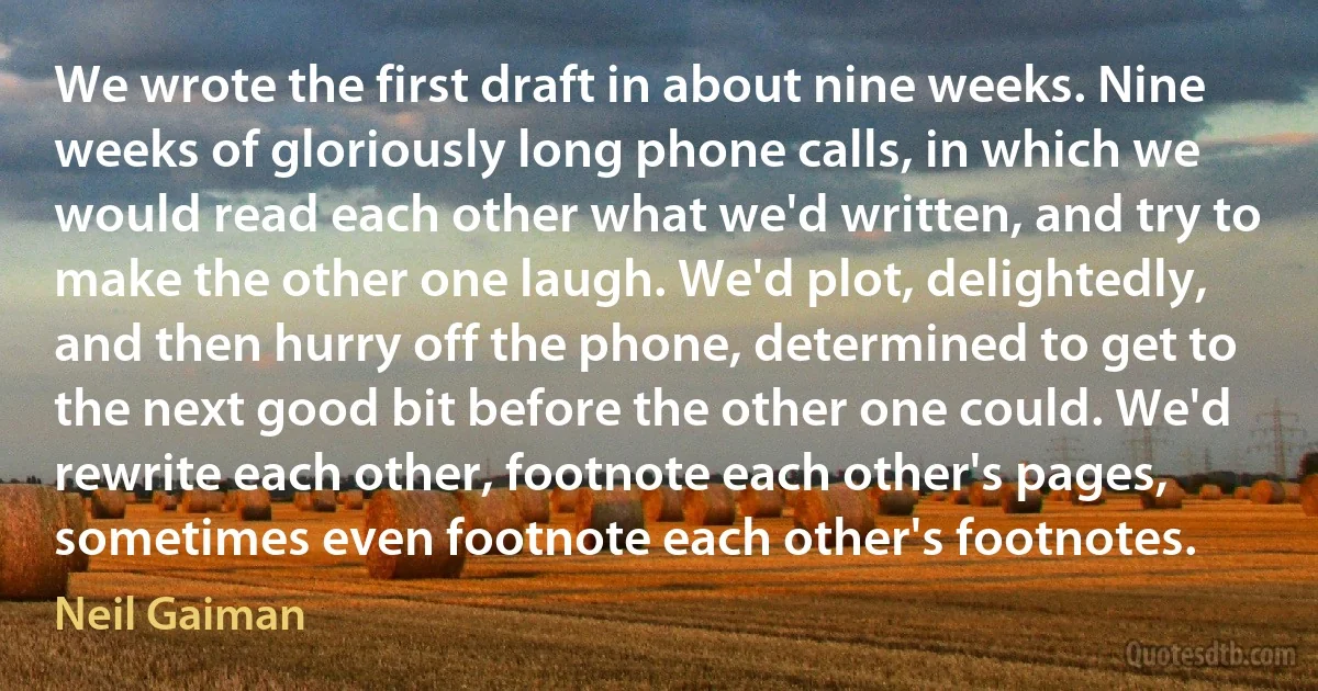 We wrote the first draft in about nine weeks. Nine weeks of gloriously long phone calls, in which we would read each other what we'd written, and try to make the other one laugh. We'd plot, delightedly, and then hurry off the phone, determined to get to the next good bit before the other one could. We'd rewrite each other, footnote each other's pages, sometimes even footnote each other's footnotes. (Neil Gaiman)