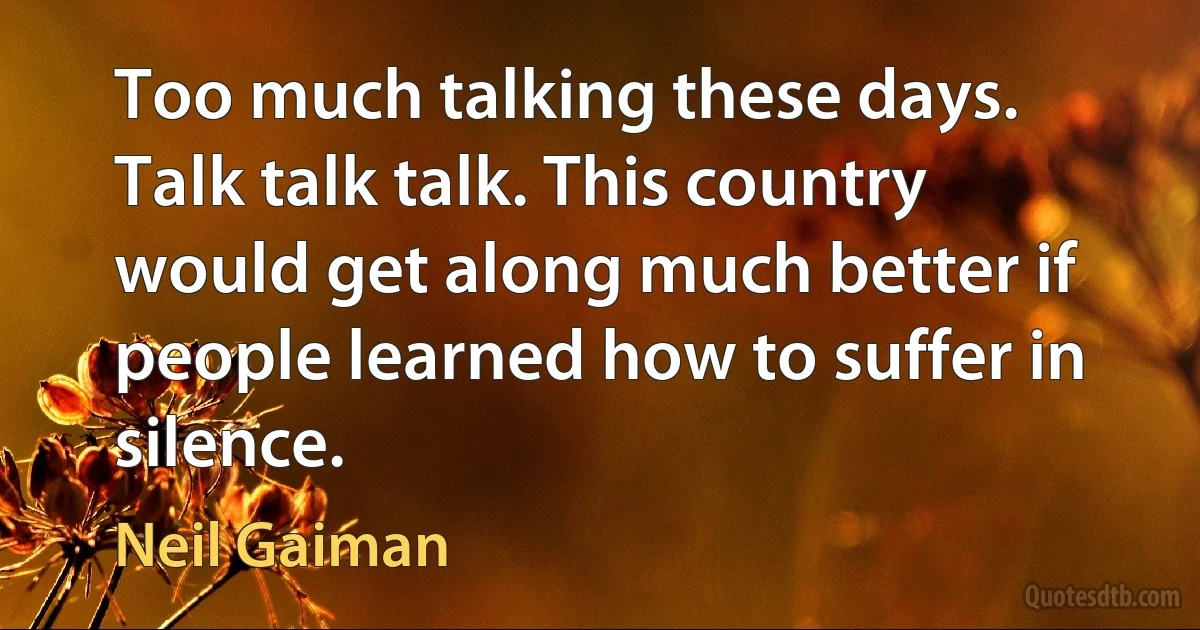 Too much talking these days. Talk talk talk. This country would get along much better if people learned how to suffer in silence. (Neil Gaiman)