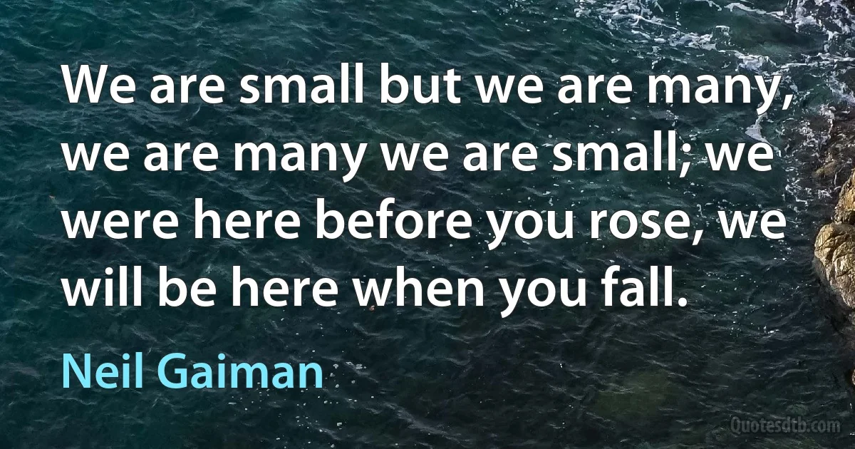 We are small but we are many, we are many we are small; we were here before you rose, we will be here when you fall. (Neil Gaiman)