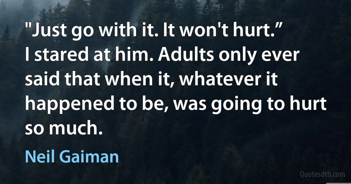 "Just go with it. It won't hurt.”
I stared at him. Adults only ever said that when it, whatever it happened to be, was going to hurt so much. (Neil Gaiman)