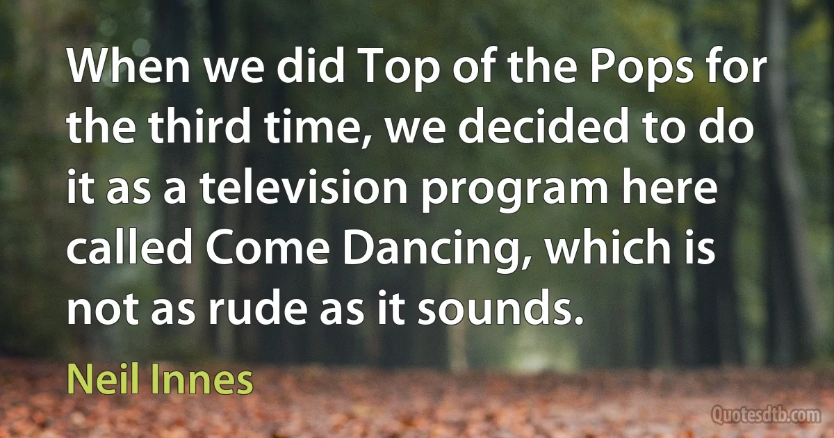 When we did Top of the Pops for the third time, we decided to do it as a television program here called Come Dancing, which is not as rude as it sounds. (Neil Innes)