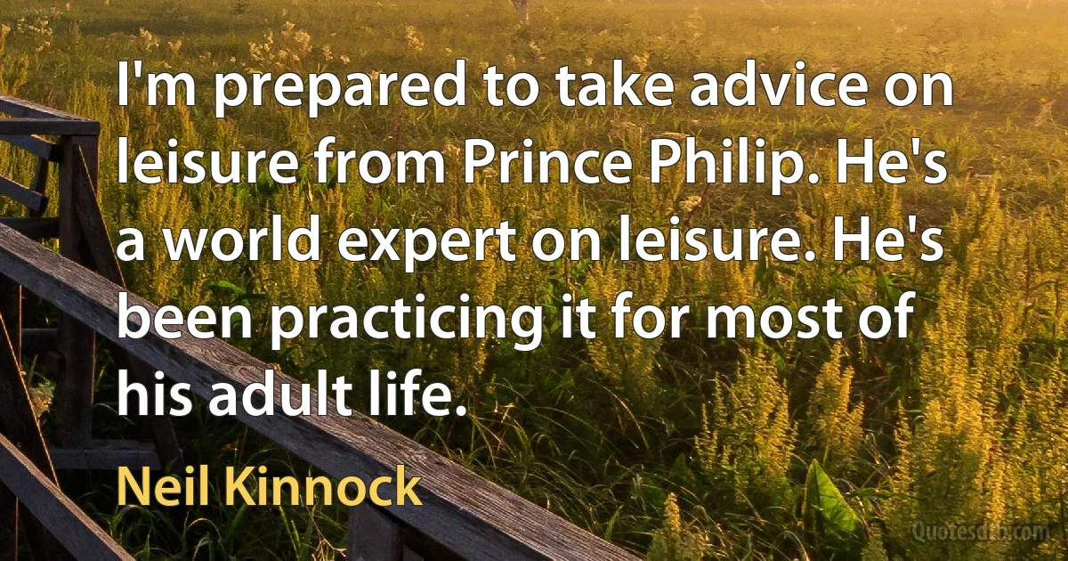 I'm prepared to take advice on leisure from Prince Philip. He's a world expert on leisure. He's been practicing it for most of his adult life. (Neil Kinnock)