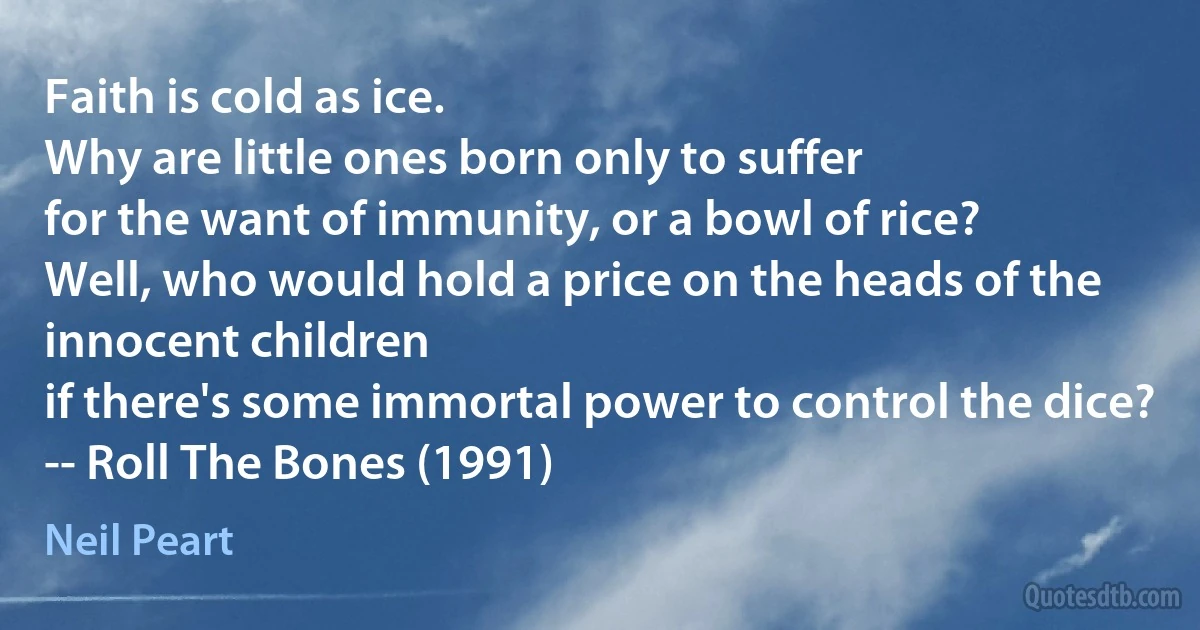 Faith is cold as ice.
Why are little ones born only to suffer
for the want of immunity, or a bowl of rice?
Well, who would hold a price on the heads of the innocent children
if there's some immortal power to control the dice?
-- Roll The Bones (1991) (Neil Peart)