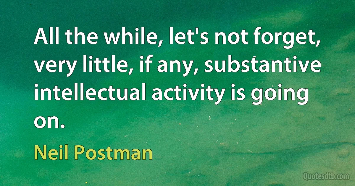 All the while, let's not forget, very little, if any, substantive intellectual activity is going on. (Neil Postman)