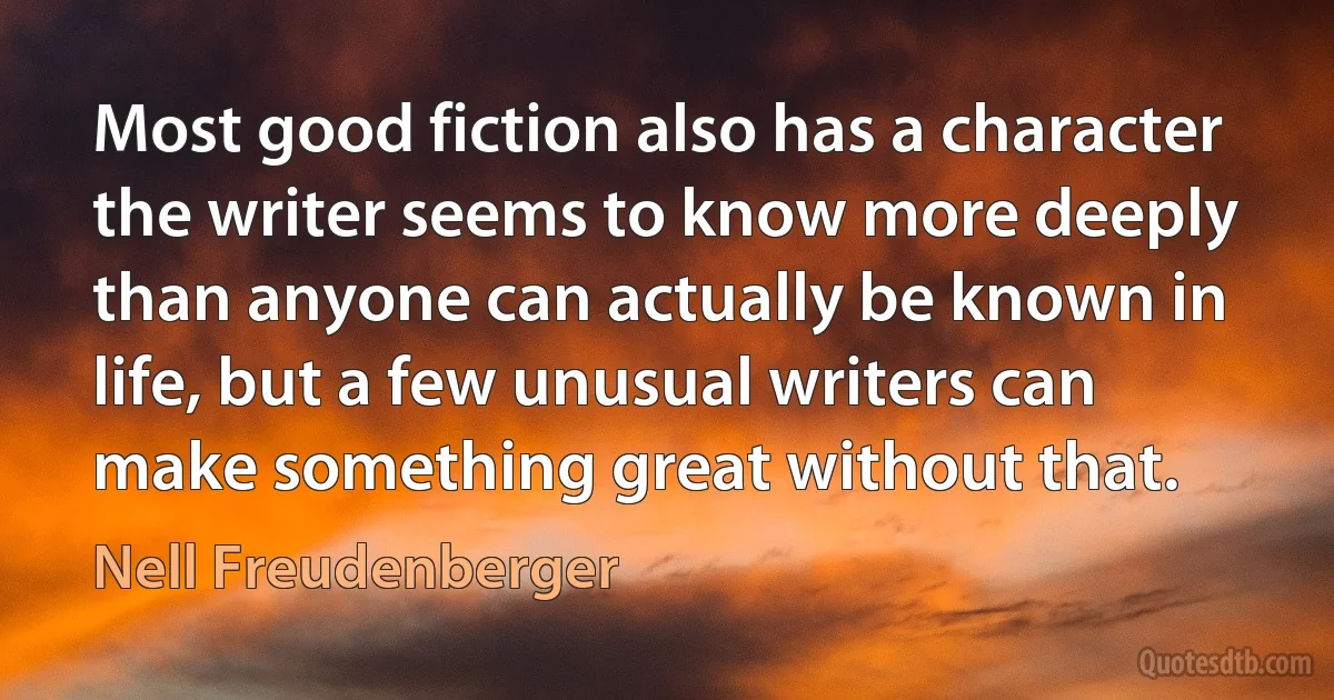 Most good fiction also has a character the writer seems to know more deeply than anyone can actually be known in life, but a few unusual writers can make something great without that. (Nell Freudenberger)