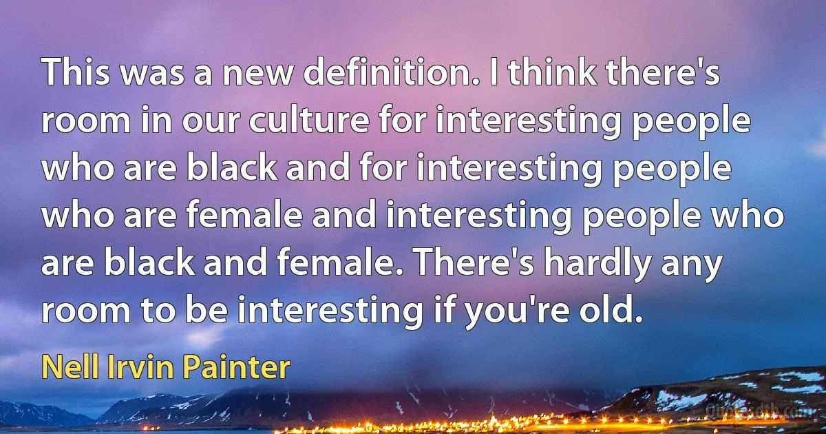 This was a new definition. I think there's room in our culture for interesting people who are black and for interesting people who are female and interesting people who are black and female. There's hardly any room to be interesting if you're old. (Nell Irvin Painter)