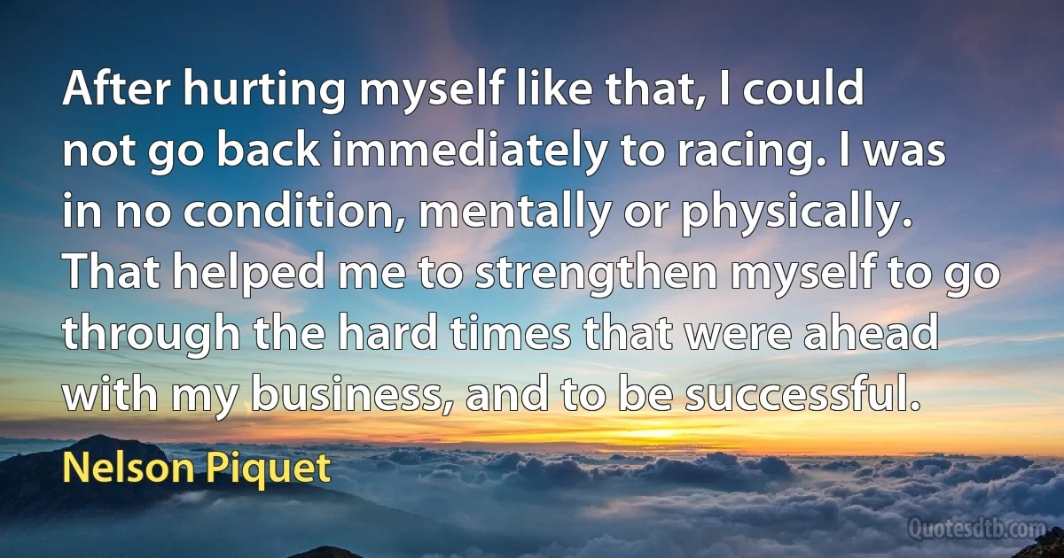 After hurting myself like that, I could not go back immediately to racing. I was in no condition, mentally or physically. That helped me to strengthen myself to go through the hard times that were ahead with my business, and to be successful. (Nelson Piquet)