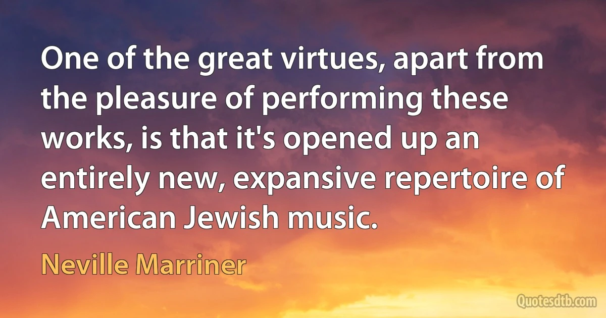 One of the great virtues, apart from the pleasure of performing these works, is that it's opened up an entirely new, expansive repertoire of American Jewish music. (Neville Marriner)