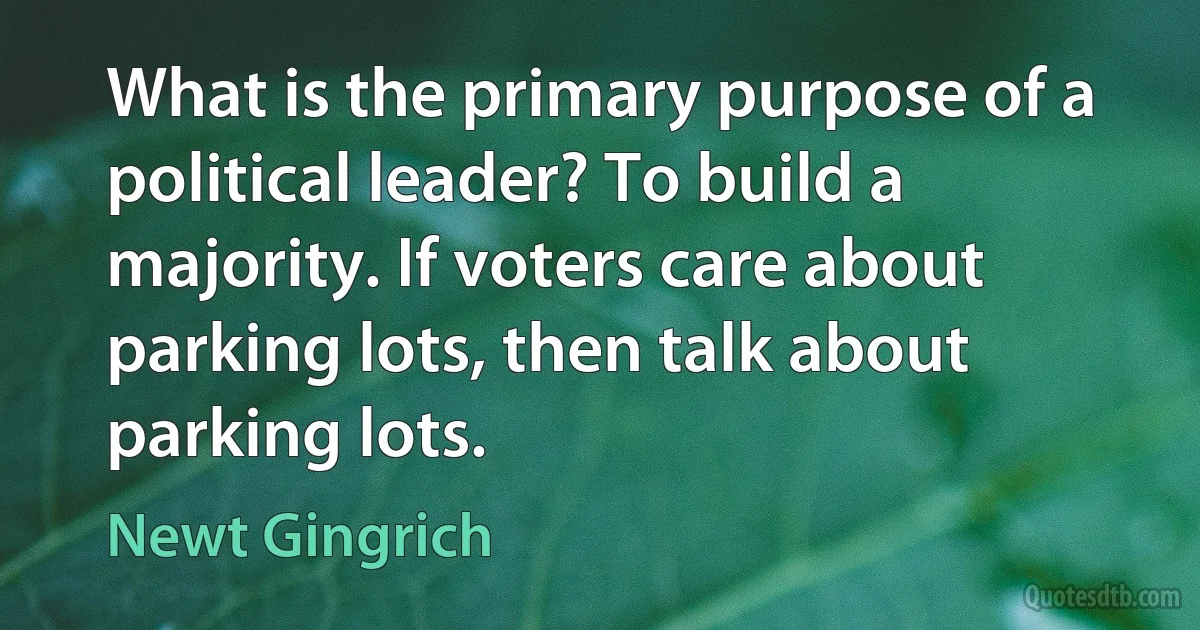 What is the primary purpose of a political leader? To build a majority. If voters care about parking lots, then talk about parking lots. (Newt Gingrich)