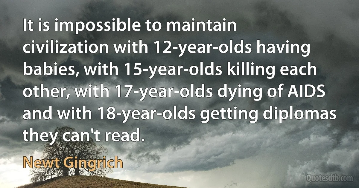 It is impossible to maintain civilization with 12-year-olds having babies, with 15-year-olds killing each other, with 17-year-olds dying of AIDS and with 18-year-olds getting diplomas they can't read. (Newt Gingrich)