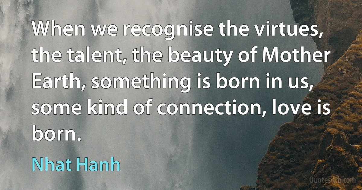 When we recognise the virtues, the talent, the beauty of Mother Earth, something is born in us, some kind of connection, love is born. (Nhat Hanh)