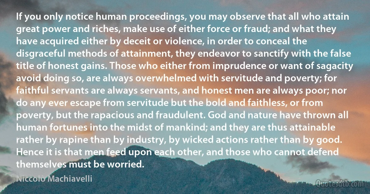 If you only notice human proceedings, you may observe that all who attain great power and riches, make use of either force or fraud; and what they have acquired either by deceit or violence, in order to conceal the disgraceful methods of attainment, they endeavor to sanctify with the false title of honest gains. Those who either from imprudence or want of sagacity avoid doing so, are always overwhelmed with servitude and poverty; for faithful servants are always servants, and honest men are always poor; nor do any ever escape from servitude but the bold and faithless, or from poverty, but the rapacious and fraudulent. God and nature have thrown all human fortunes into the midst of mankind; and they are thus attainable rather by rapine than by industry, by wicked actions rather than by good. Hence it is that men feed upon each other, and those who cannot defend themselves must be worried. (Niccolò Machiavelli)