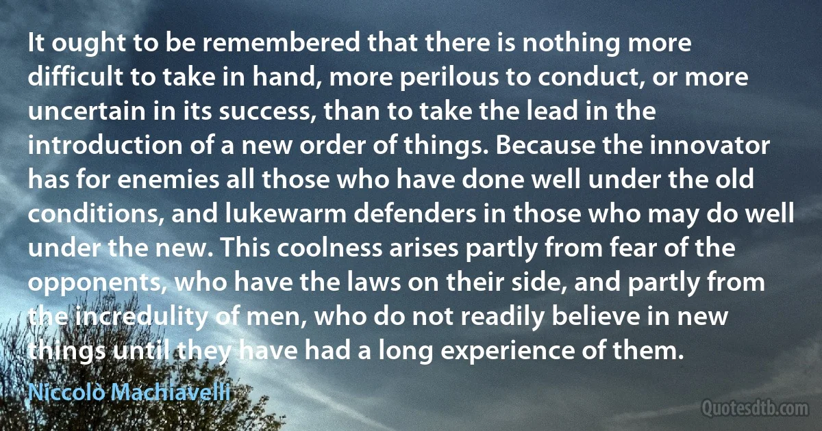 It ought to be remembered that there is nothing more difficult to take in hand, more perilous to conduct, or more uncertain in its success, than to take the lead in the introduction of a new order of things. Because the innovator has for enemies all those who have done well under the old conditions, and lukewarm defenders in those who may do well under the new. This coolness arises partly from fear of the opponents, who have the laws on their side, and partly from the incredulity of men, who do not readily believe in new things until they have had a long experience of them. (Niccolò Machiavelli)