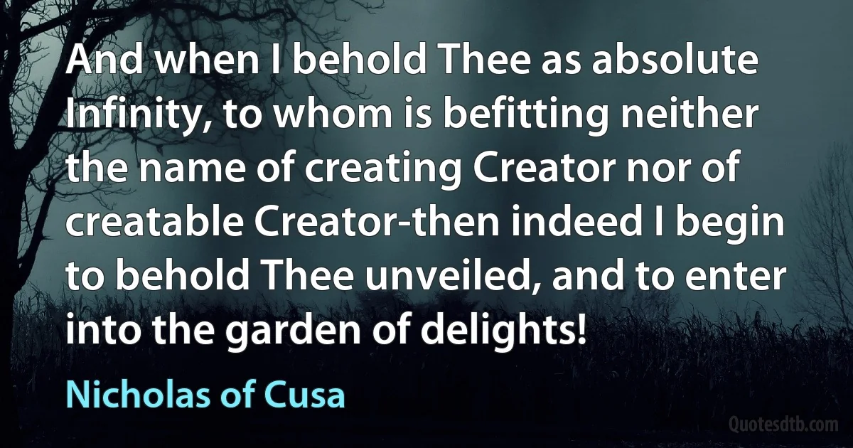 And when I behold Thee as absolute Infinity, to whom is befitting neither the name of creating Creator nor of creatable Creator-then indeed I begin to behold Thee unveiled, and to enter into the garden of delights! (Nicholas of Cusa)