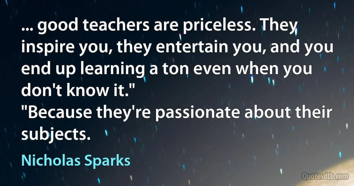 ... good teachers are priceless. They inspire you, they entertain you, and you end up learning a ton even when you don't know it."
"Because they're passionate about their subjects. (Nicholas Sparks)