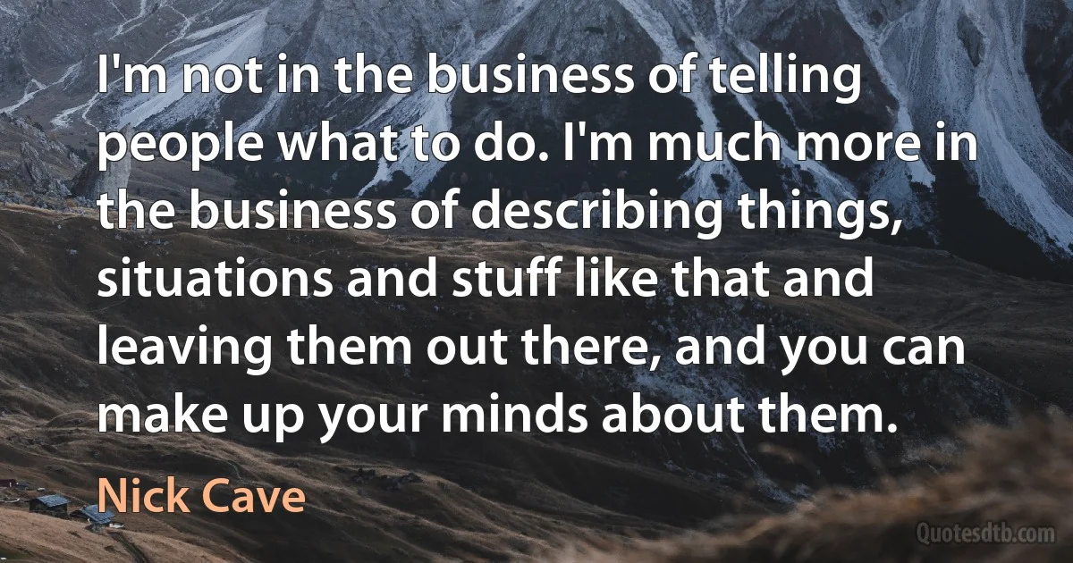 I'm not in the business of telling people what to do. I'm much more in the business of describing things, situations and stuff like that and leaving them out there, and you can make up your minds about them. (Nick Cave)