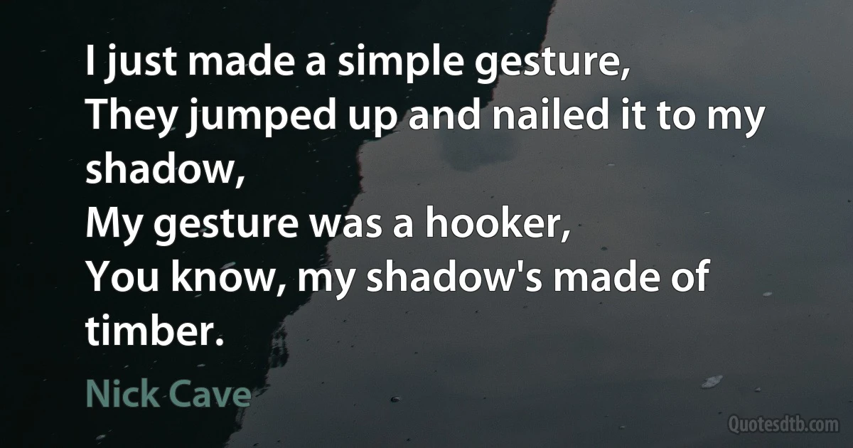 I just made a simple gesture,
They jumped up and nailed it to my shadow,
My gesture was a hooker,
You know, my shadow's made of timber. (Nick Cave)