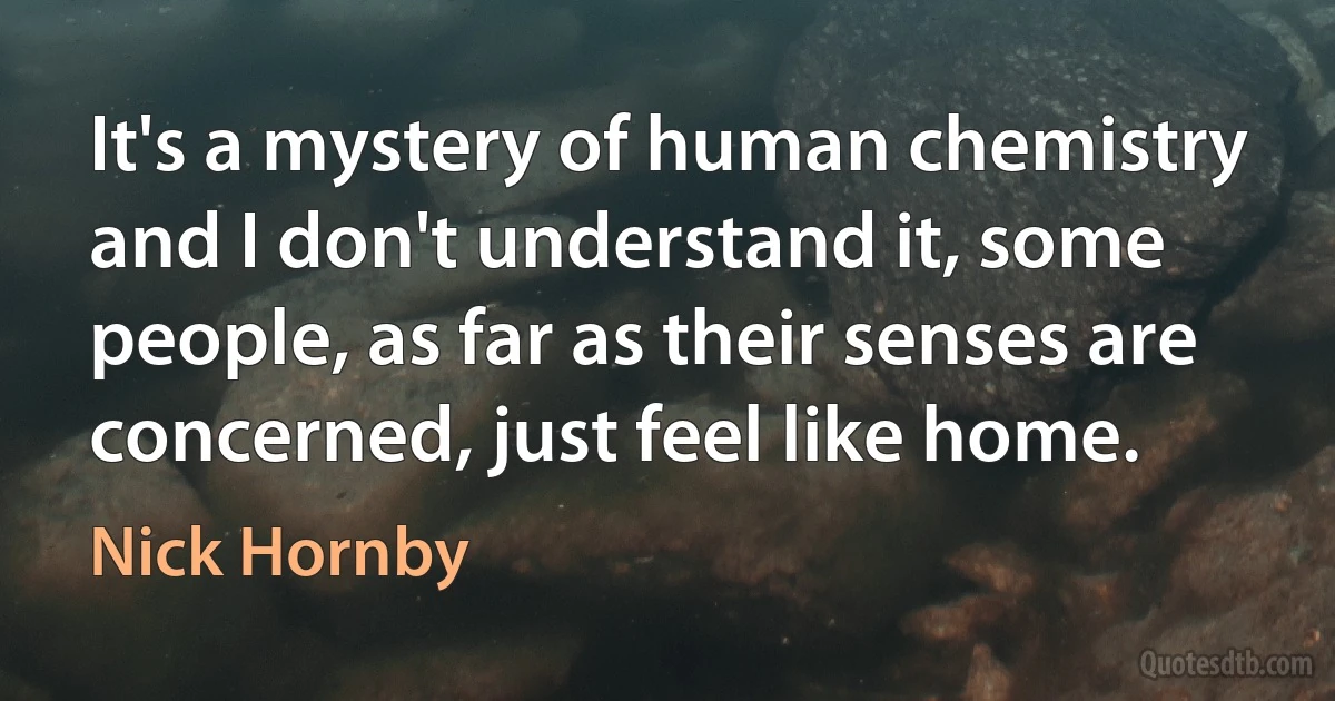 It's a mystery of human chemistry and I don't understand it, some people, as far as their senses are concerned, just feel like home. (Nick Hornby)