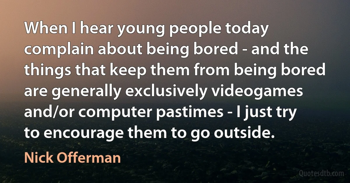 When I hear young people today complain about being bored - and the things that keep them from being bored are generally exclusively videogames and/or computer pastimes - I just try to encourage them to go outside. (Nick Offerman)