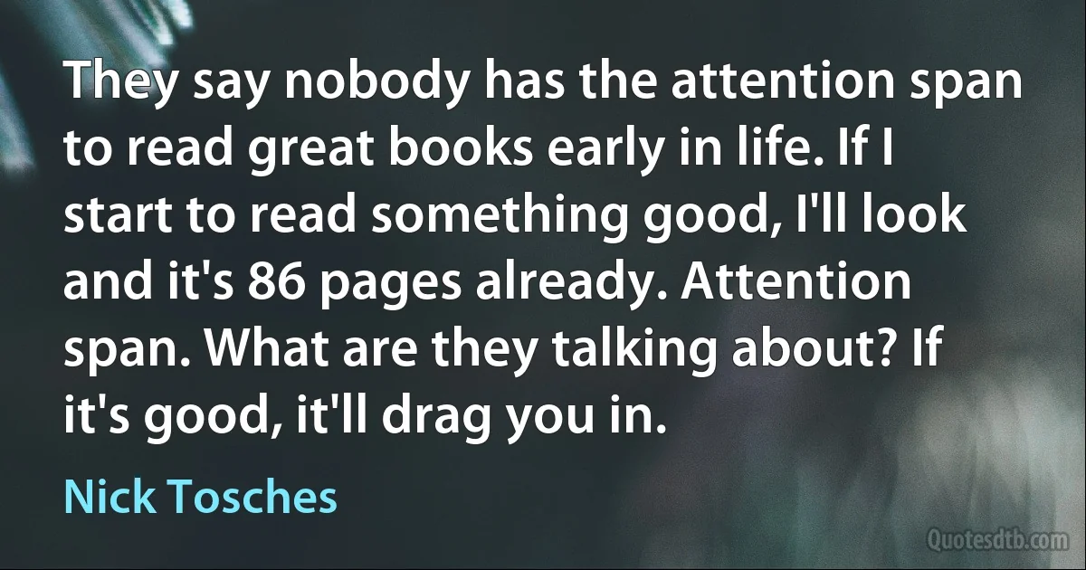 They say nobody has the attention span to read great books early in life. If I start to read something good, I'll look and it's 86 pages already. Attention span. What are they talking about? If it's good, it'll drag you in. (Nick Tosches)