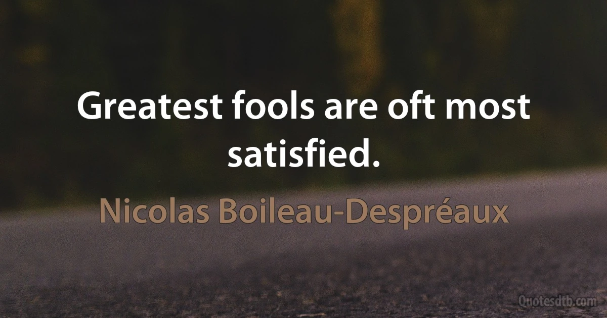 Greatest fools are oft most satisfied. (Nicolas Boileau-Despréaux)