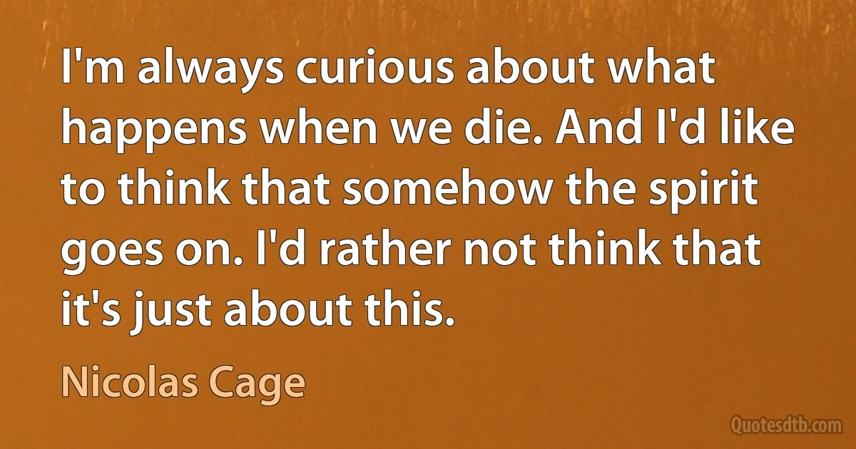 I'm always curious about what happens when we die. And I'd like to think that somehow the spirit goes on. I'd rather not think that it's just about this. (Nicolas Cage)