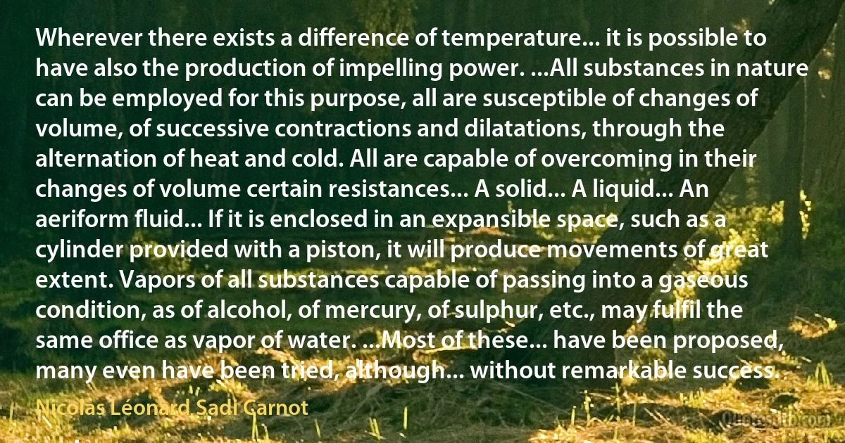 Wherever there exists a difference of temperature... it is possible to have also the production of impelling power. ...All substances in nature can be employed for this purpose, all are susceptible of changes of volume, of successive contractions and dilatations, through the alternation of heat and cold. All are capable of overcoming in their changes of volume certain resistances... A solid... A liquid... An aeriform fluid... If it is enclosed in an expansible space, such as a cylinder provided with a piston, it will produce movements of great extent. Vapors of all substances capable of passing into a gaseous condition, as of alcohol, of mercury, of sulphur, etc., may fulfil the same office as vapor of water. ...Most of these... have been proposed, many even have been tried, although... without remarkable success. (Nicolas Léonard Sadi Carnot)