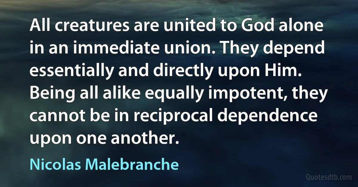 All creatures are united to God alone in an immediate union. They depend essentially and directly upon Him. Being all alike equally impotent, they cannot be in reciprocal dependence upon one another. (Nicolas Malebranche)