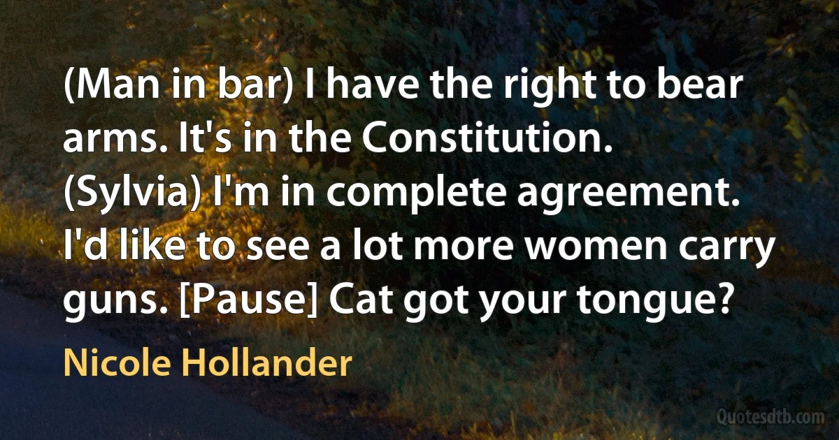 (Man in bar) I have the right to bear arms. It's in the Constitution. (Sylvia) I'm in complete agreement. I'd like to see a lot more women carry guns. [Pause] Cat got your tongue? (Nicole Hollander)