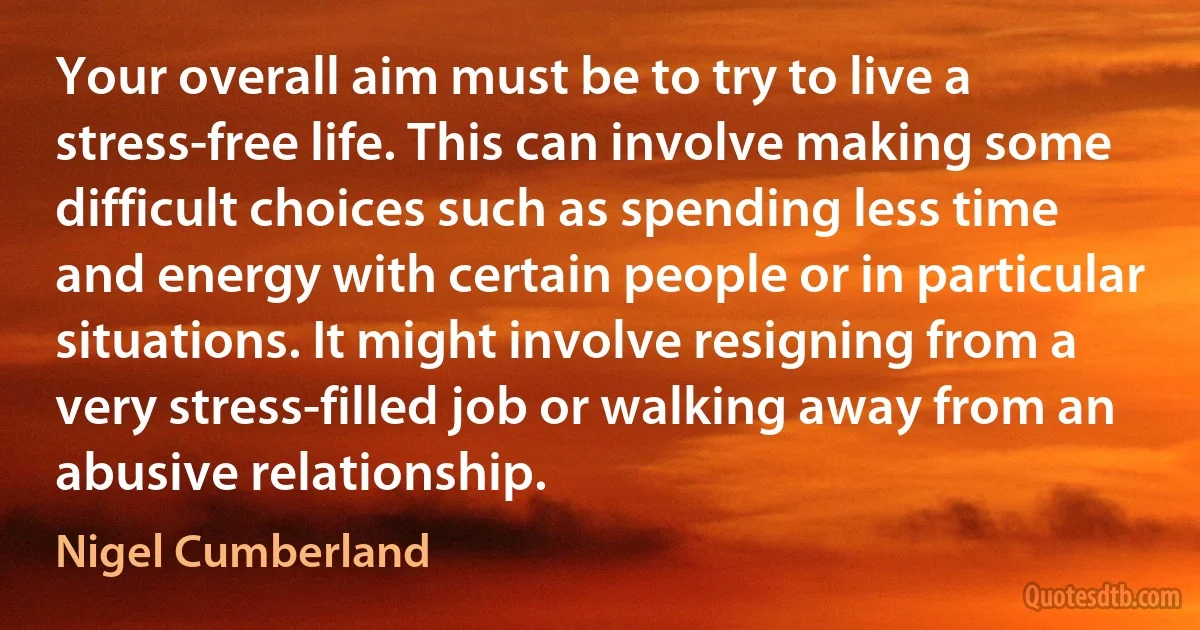 Your overall aim must be to try to live a stress-free life. This can involve making some difficult choices such as spending less time and energy with certain people or in particular situations. It might involve resigning from a very stress-filled job or walking away from an abusive relationship. (Nigel Cumberland)