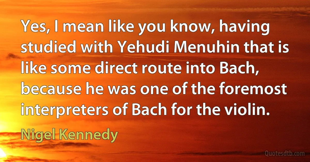 Yes, I mean like you know, having studied with Yehudi Menuhin that is like some direct route into Bach, because he was one of the foremost interpreters of Bach for the violin. (Nigel Kennedy)