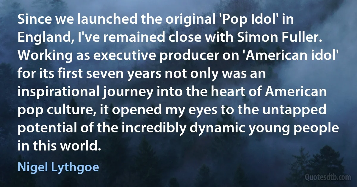 Since we launched the original 'Pop Idol' in England, I've remained close with Simon Fuller. Working as executive producer on 'American idol' for its first seven years not only was an inspirational journey into the heart of American pop culture, it opened my eyes to the untapped potential of the incredibly dynamic young people in this world. (Nigel Lythgoe)