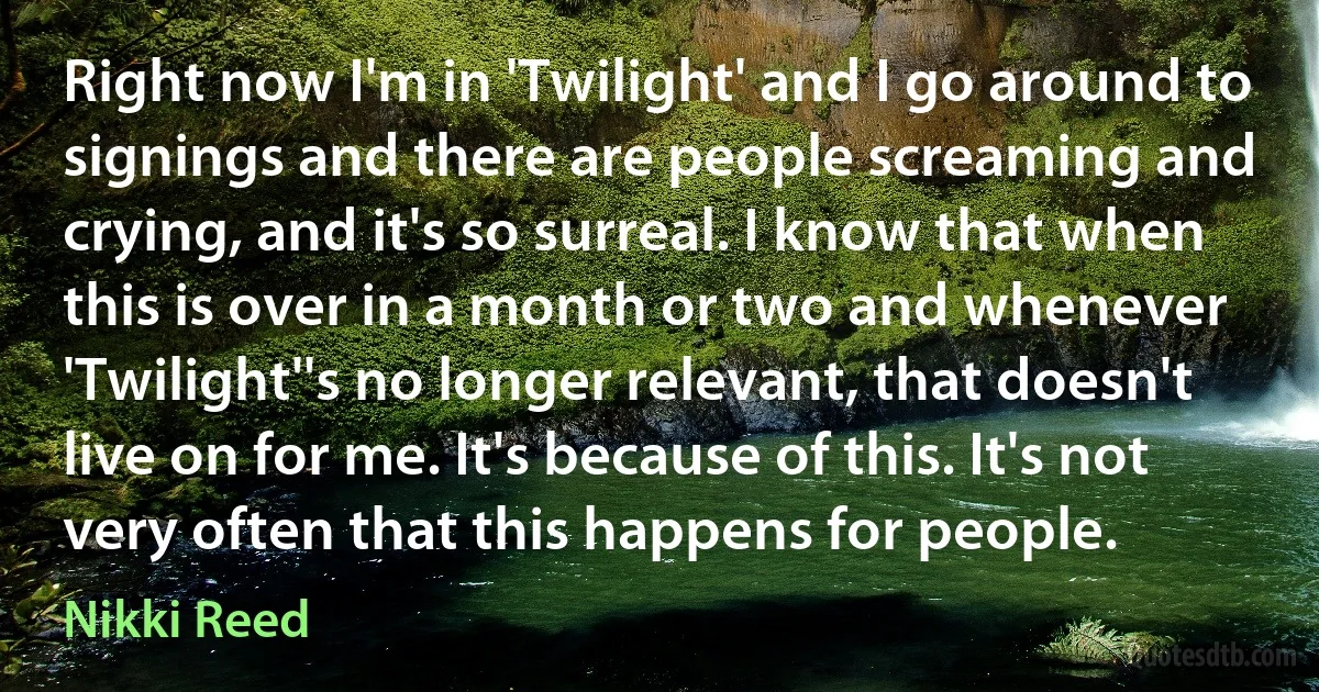 Right now I'm in 'Twilight' and I go around to signings and there are people screaming and crying, and it's so surreal. I know that when this is over in a month or two and whenever 'Twilight''s no longer relevant, that doesn't live on for me. It's because of this. It's not very often that this happens for people. (Nikki Reed)