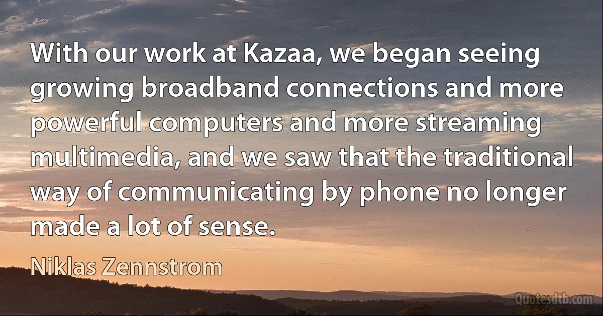 With our work at Kazaa, we began seeing growing broadband connections and more powerful computers and more streaming multimedia, and we saw that the traditional way of communicating by phone no longer made a lot of sense. (Niklas Zennstrom)