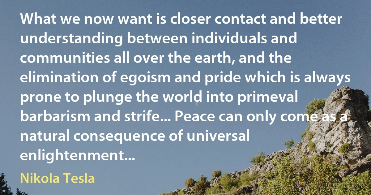 What we now want is closer contact and better understanding between individuals and communities all over the earth, and the elimination of egoism and pride which is always prone to plunge the world into primeval barbarism and strife... Peace can only come as a natural consequence of universal enlightenment... (Nikola Tesla)