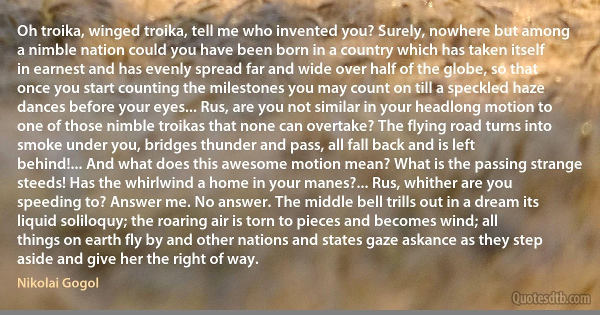 Oh troika, winged troika, tell me who invented you? Surely, nowhere but among a nimble nation could you have been born in a country which has taken itself in earnest and has evenly spread far and wide over half of the globe, so that once you start counting the milestones you may count on till a speckled haze dances before your eyes... Rus, are you not similar in your headlong motion to one of those nimble troikas that none can overtake? The flying road turns into smoke under you, bridges thunder and pass, all fall back and is left behind!... And what does this awesome motion mean? What is the passing strange steeds! Has the whirlwind a home in your manes?... Rus, whither are you speeding to? Answer me. No answer. The middle bell trills out in a dream its liquid soliloquy; the roaring air is torn to pieces and becomes wind; all things on earth fly by and other nations and states gaze askance as they step aside and give her the right of way. (Nikolai Gogol)