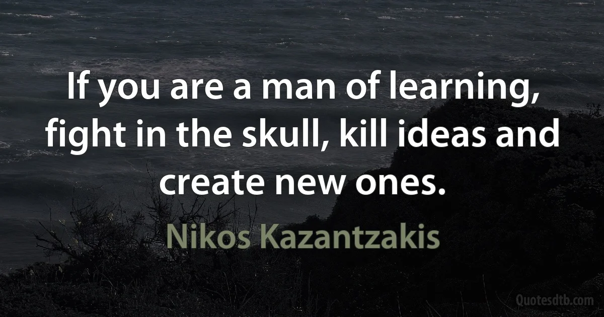 If you are a man of learning, fight in the skull, kill ideas and create new ones. (Nikos Kazantzakis)