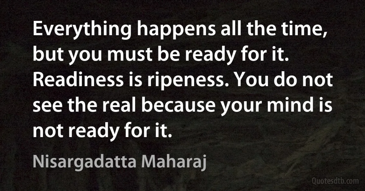 Everything happens all the time, but you must be ready for it. Readiness is ripeness. You do not see the real because your mind is not ready for it. (Nisargadatta Maharaj)