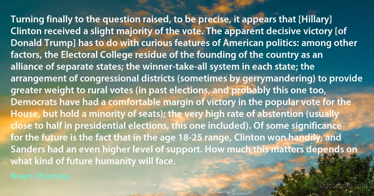 Turning finally to the question raised, to be precise, it appears that [Hillary] Clinton received a slight majority of the vote. The apparent decisive victory [of Donald Trump] has to do with curious features of American politics: among other factors, the Electoral College residue of the founding of the country as an alliance of separate states; the winner-take-all system in each state; the arrangement of congressional districts (sometimes by gerrymandering) to provide greater weight to rural votes (in past elections, and probably this one too, Democrats have had a comfortable margin of victory in the popular vote for the House, but hold a minority of seats); the very high rate of abstention (usually close to half in presidential elections, this one included). Of some significance for the future is the fact that in the age 18-25 range, Clinton won handily, and Sanders had an even higher level of support. How much this matters depends on what kind of future humanity will face. (Noam Chomsky)