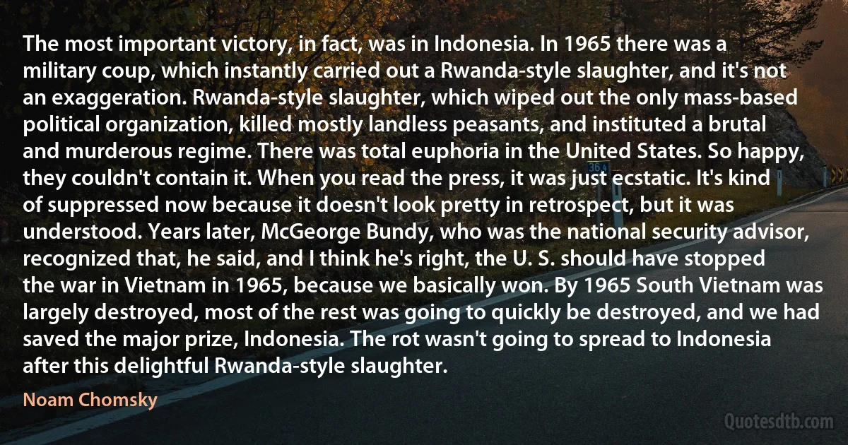 The most important victory, in fact, was in Indonesia. In 1965 there was a military coup, which instantly carried out a Rwanda-style slaughter, and it's not an exaggeration. Rwanda-style slaughter, which wiped out the only mass-based political organization, killed mostly landless peasants, and instituted a brutal and murderous regime. There was total euphoria in the United States. So happy, they couldn't contain it. When you read the press, it was just ecstatic. It's kind of suppressed now because it doesn't look pretty in retrospect, but it was understood. Years later, McGeorge Bundy, who was the national security advisor, recognized that, he said, and I think he's right, the U. S. should have stopped the war in Vietnam in 1965, because we basically won. By 1965 South Vietnam was largely destroyed, most of the rest was going to quickly be destroyed, and we had saved the major prize, Indonesia. The rot wasn't going to spread to Indonesia after this delightful Rwanda-style slaughter. (Noam Chomsky)