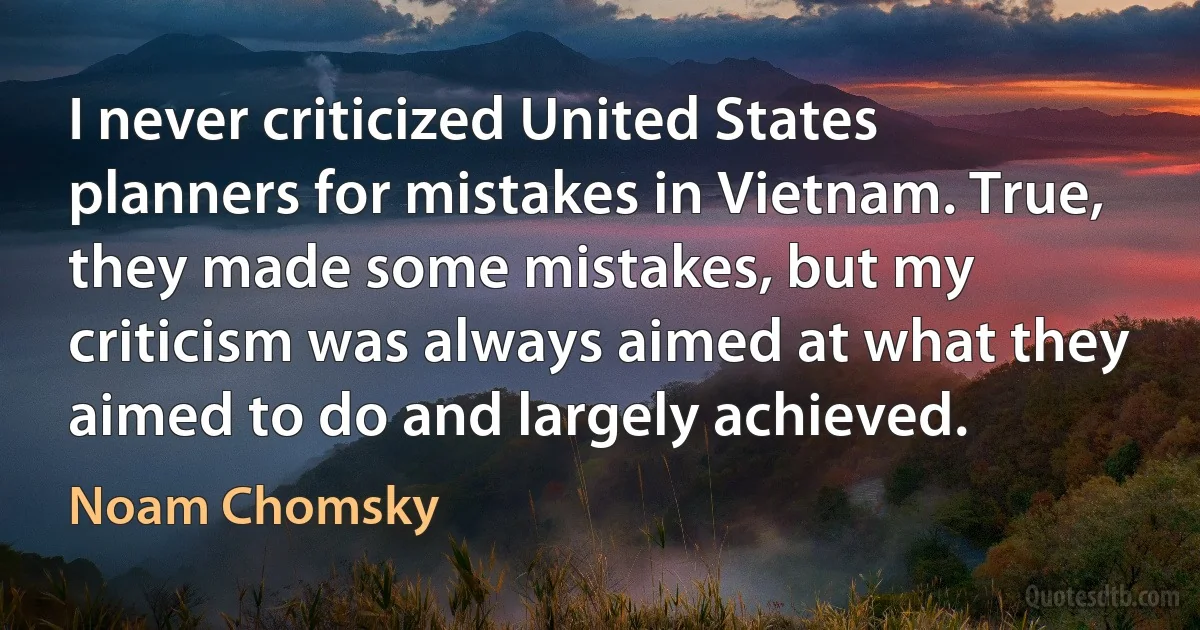 I never criticized United States planners for mistakes in Vietnam. True, they made some mistakes, but my criticism was always aimed at what they aimed to do and largely achieved. (Noam Chomsky)