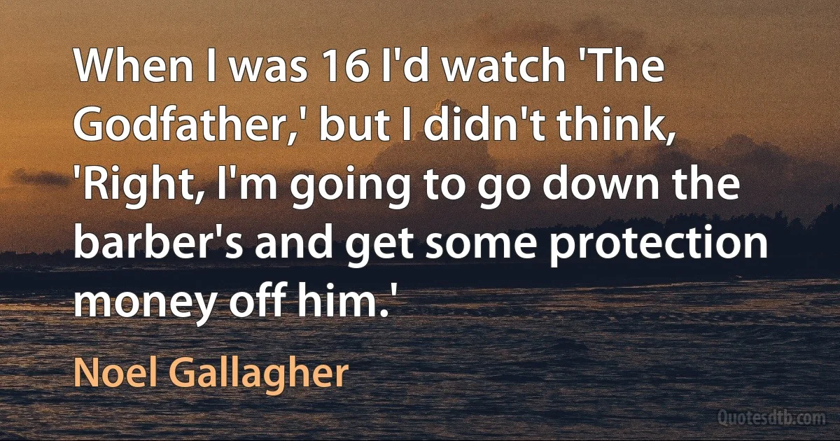 When I was 16 I'd watch 'The Godfather,' but I didn't think, 'Right, I'm going to go down the barber's and get some protection money off him.' (Noel Gallagher)