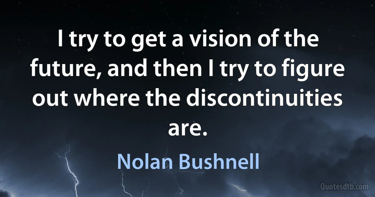 I try to get a vision of the future, and then I try to figure out where the discontinuities are. (Nolan Bushnell)