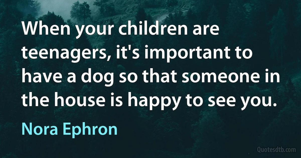 When your children are teenagers, it's important to have a dog so that someone in the house is happy to see you. (Nora Ephron)