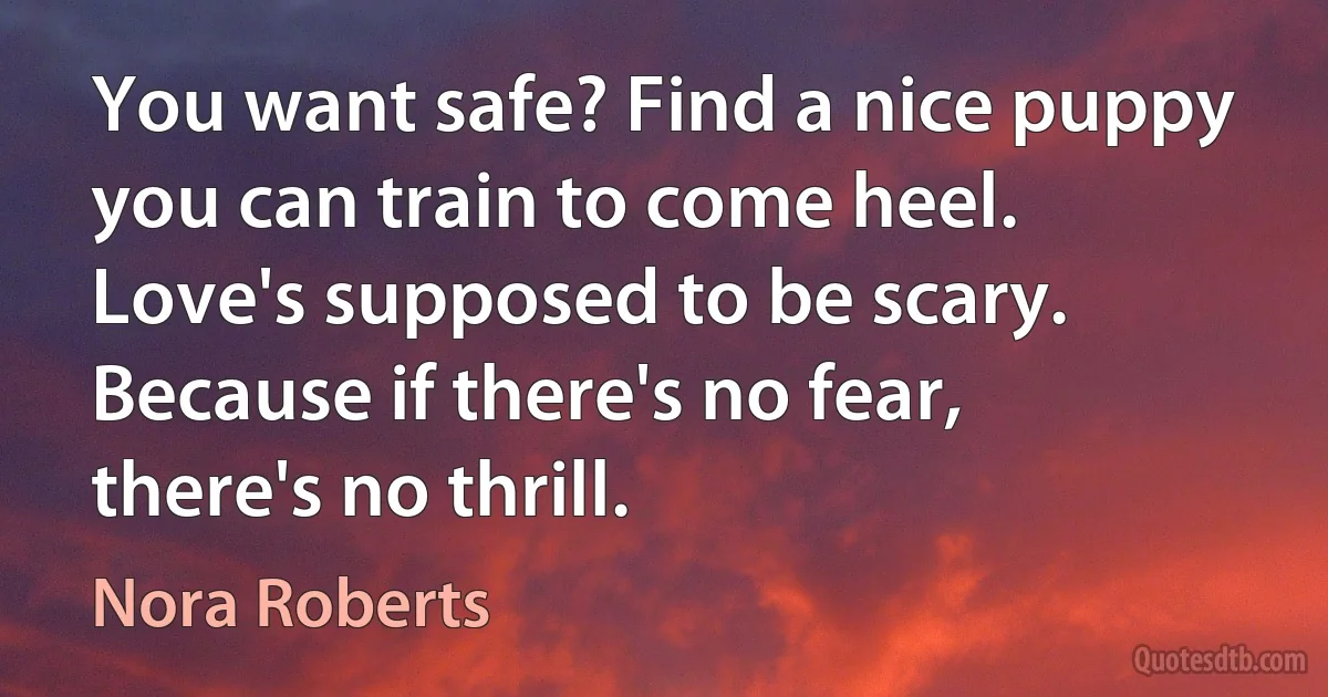 You want safe? Find a nice puppy you can train to come heel. Love's supposed to be scary. Because if there's no fear, there's no thrill. (Nora Roberts)